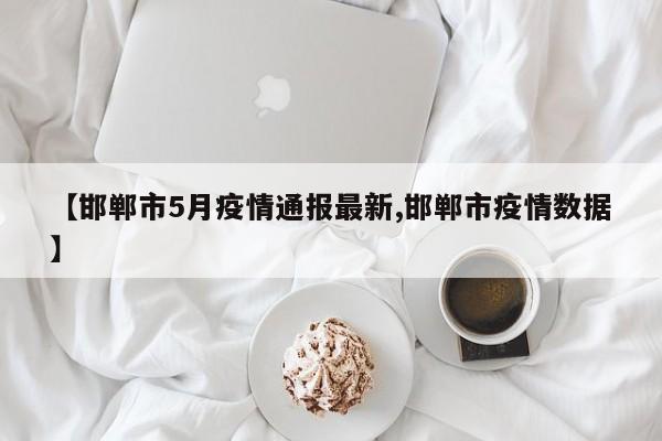 【邯郸市5月疫情通报最新,邯郸市疫情数据】