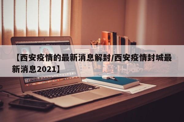 【西安疫情的最新消息解封/西安疫情封城最新消息2021】