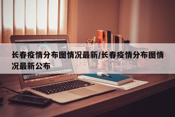 长春疫情分布图情况最新/长春疫情分布图情况最新公布