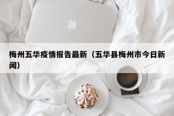 梅州五华疫情报告最新（五华县梅州市今日新闻）