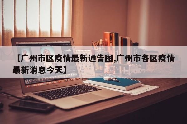 【广州市区疫情最新通告图,广州市各区疫情最新消息今天】