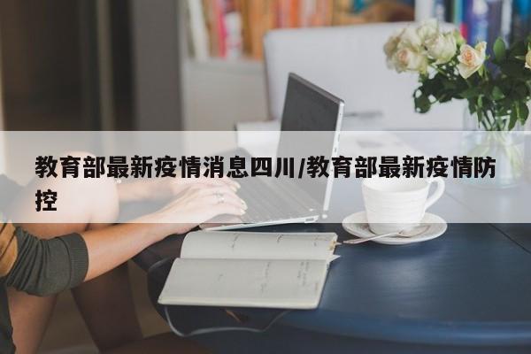 教育部最新疫情消息四川/教育部最新疫情防控