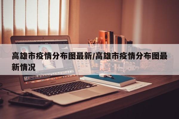 高雄市疫情分布图最新/高雄市疫情分布图最新情况