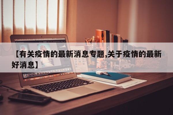 【有关疫情的最新消息专题,关于疫情的最新好消息】