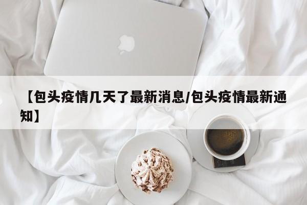 【包头疫情几天了最新消息/包头疫情最新通知】