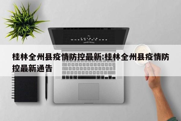 桂林全州县疫情防控最新:桂林全州县疫情防控最新通告