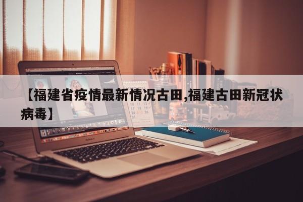 【福建省疫情最新情况古田,福建古田新冠状病毒】