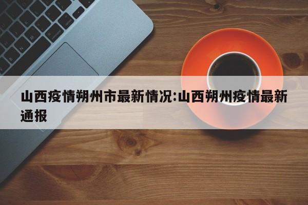 山西疫情朔州市最新情况:山西朔州疫情最新通报