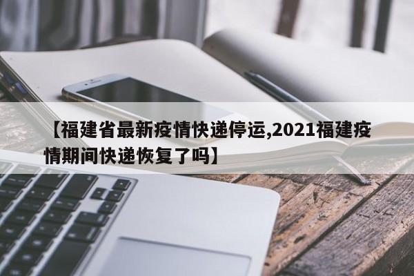 【福建省最新疫情快递停运,2021福建疫情期间快递恢复了吗】