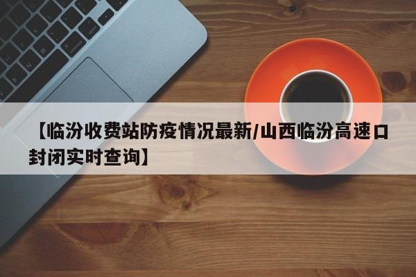 【临汾收费站防疫情况最新/山西临汾高速口封闭实时查询】