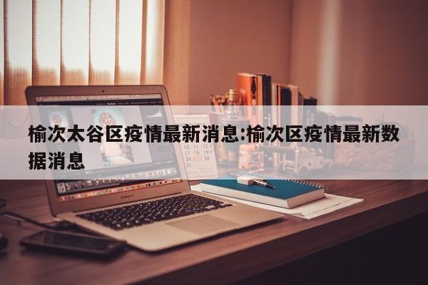 榆次太谷区疫情最新消息:榆次区疫情最新数据消息