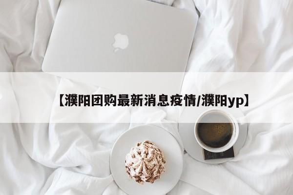 【濮阳团购最新消息疫情/濮阳yp】