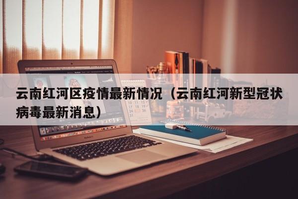 云南红河区疫情最新情况（云南红河新型冠状病毒最新消息）