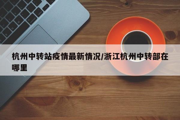 杭州中转站疫情最新情况/浙江杭州中转部在哪里