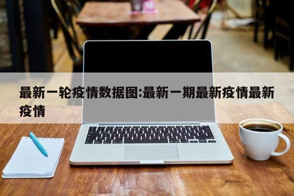 最新一轮疫情数据图:最新一期最新疫情最新疫情