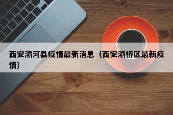西安灞河县疫情最新消息（西安灞桥区最新疫情）