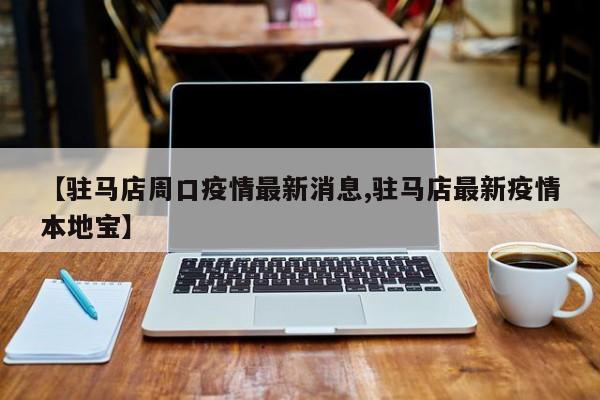 【驻马店周口疫情最新消息,驻马店最新疫情本地宝】