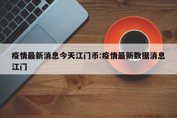 疫情最新消息今天江门币:疫情最新数据消息江门