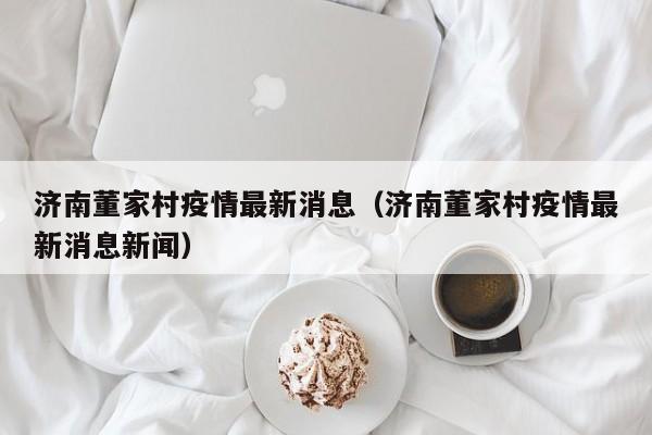 济南董家村疫情最新消息（济南董家村疫情最新消息新闻）