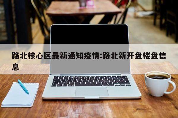 路北核心区最新通知疫情:路北新开盘楼盘信息