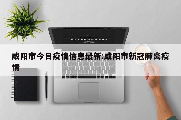 咸阳市今日疫情信息最新:咸阳市新冠肺炎疫情