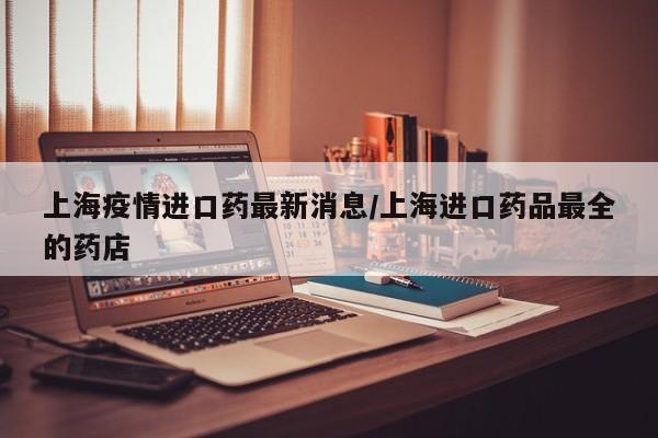 上海疫情进口药最新消息/上海进口药品最全的药店