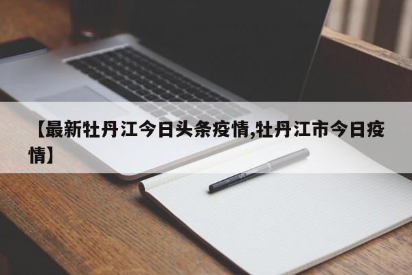 【最新牡丹江今日头条疫情,牡丹江市今日疫情】