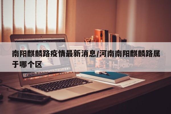 南阳麒麟路疫情最新消息/河南南阳麒麟路属于哪个区