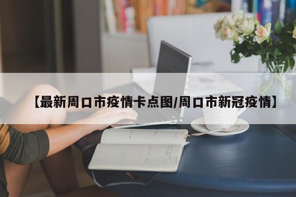 【最新周口市疫情卡点图/周口市新冠疫情】