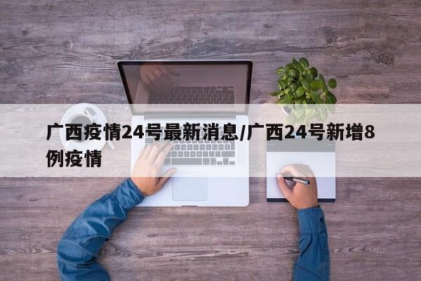 广西疫情24号最新消息/广西24号新增8例疫情