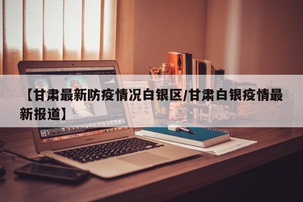 【甘肃最新防疫情况白银区/甘肃白银疫情最新报道】