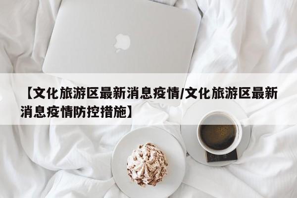 【文化旅游区最新消息疫情/文化旅游区最新消息疫情防控措施】