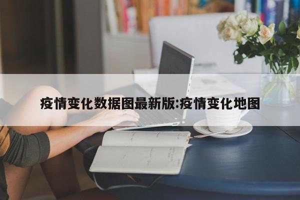 疫情变化数据图最新版:疫情变化地图