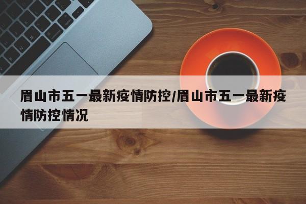 眉山市五一最新疫情防控/眉山市五一最新疫情防控情况