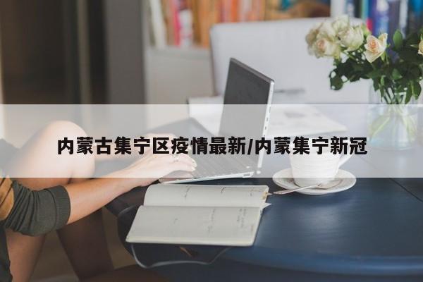 内蒙古集宁区疫情最新/内蒙集宁新冠
