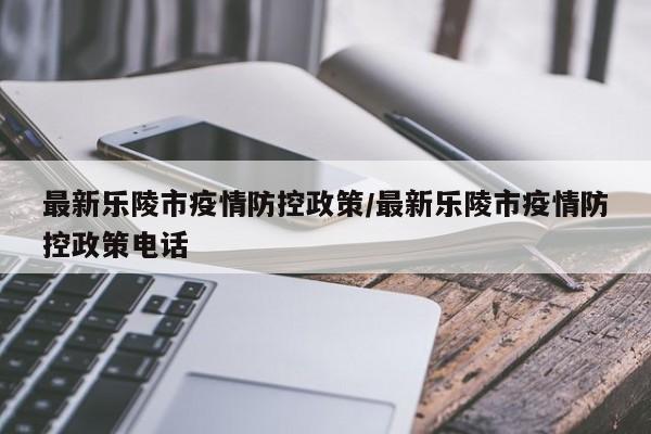 最新乐陵市疫情防控政策/最新乐陵市疫情防控政策电话
