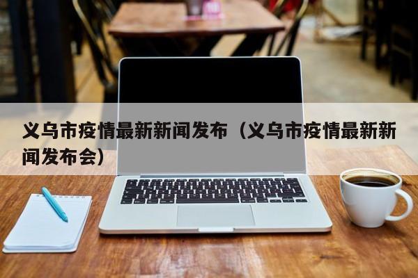 义乌市疫情最新新闻发布（义乌市疫情最新新闻发布会）