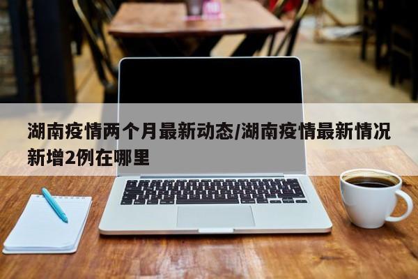 湖南疫情两个月最新动态/湖南疫情最新情况新增2例在哪里