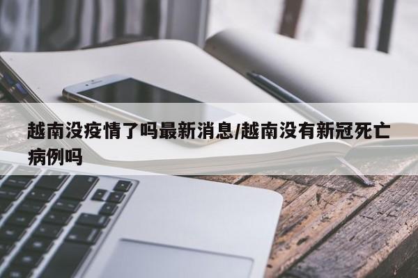越南没疫情了吗最新消息/越南没有新冠死亡病例吗