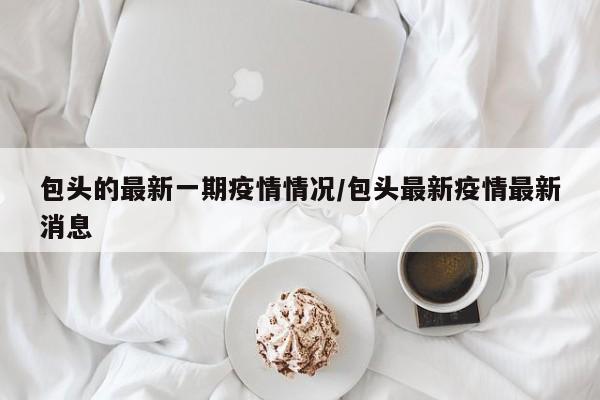 包头的最新一期疫情情况/包头最新疫情最新消息