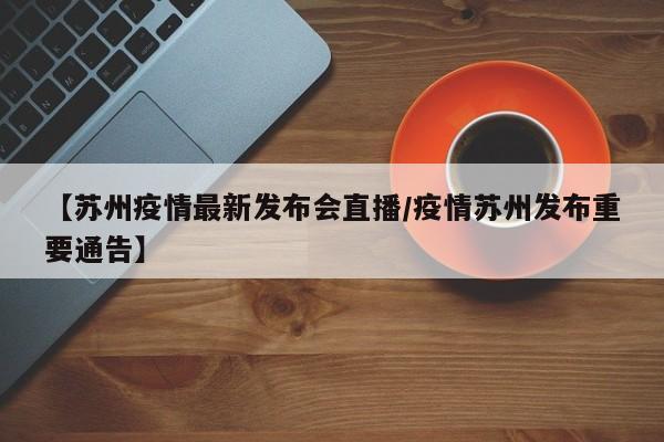 【苏州疫情最新发布会直播/疫情苏州发布重要通告】