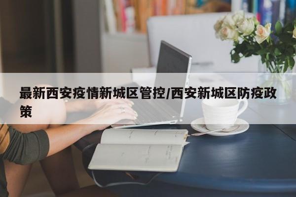 最新西安疫情新城区管控/西安新城区防疫政策