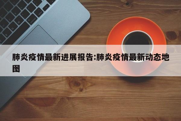 肺炎疫情最新进展报告:肺炎疫情最新动态地图