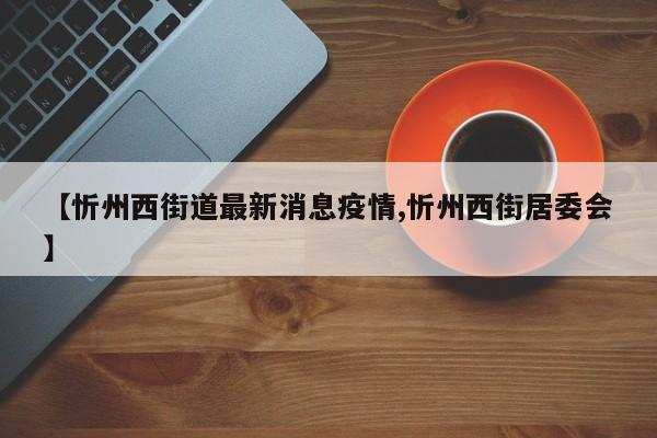 【忻州西街道最新消息疫情,忻州西街居委会】