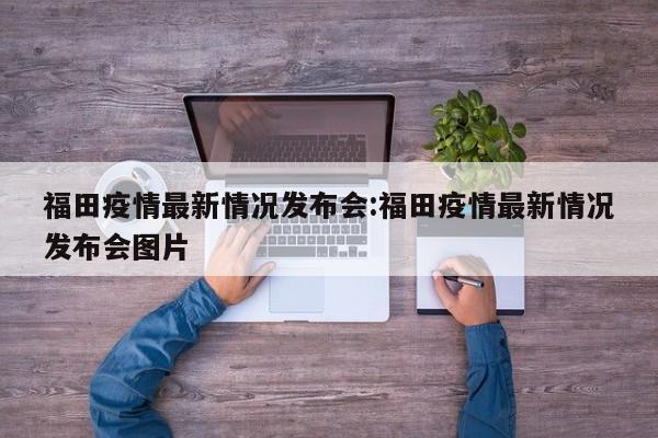 福田疫情最新情况发布会:福田疫情最新情况发布会图片