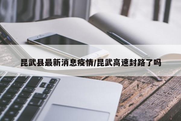 昆武县最新消息疫情/昆武高速封路了吗