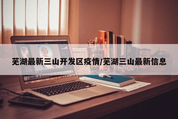 芜湖最新三山开发区疫情/芜湖三山最新信息