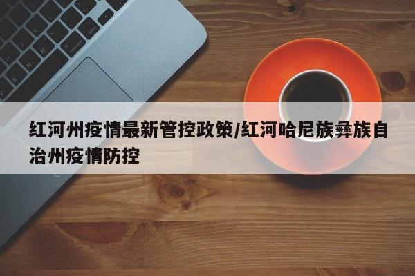 红河州疫情最新管控政策/红河哈尼族彝族自治州疫情防控