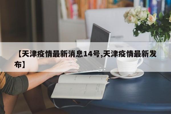 【天津疫情最新消息14号,天津疫情最新发布】