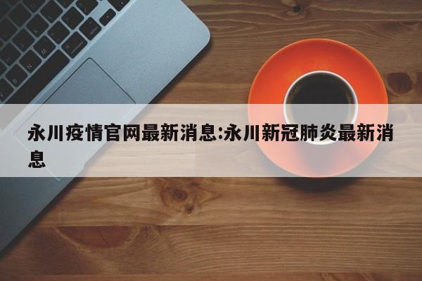 永川疫情官网最新消息:永川新冠肺炎最新消息